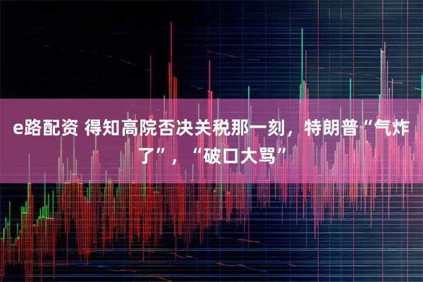 e路配资 得知高院否决关税那一刻，特朗普“气炸了”，“破口大骂”