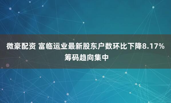 微豪配资 富临运业最新股东户数环比下降8.17% 筹码趋向集中