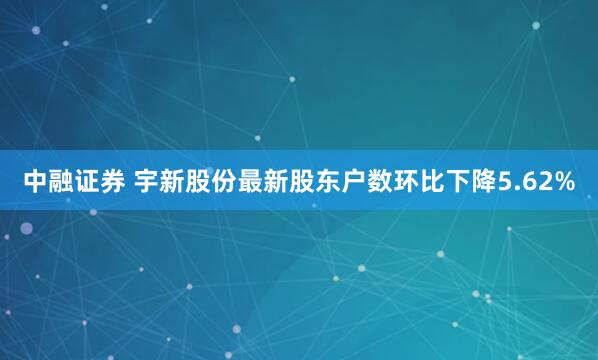 中融证券 宇新股份最新股东户数环比下降5.62%