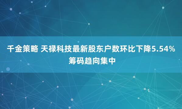 千金策略 天禄科技最新股东户数环比下降5.54% 筹码趋向集中