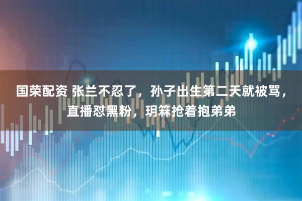 国荣配资 张兰不忍了，孙子出生第二天就被骂，直播怼黑粉，玥箖抢着抱弟弟