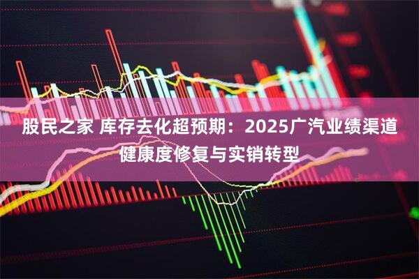 股民之家 库存去化超预期：2025广汽业绩渠道健康度修复与实销转型