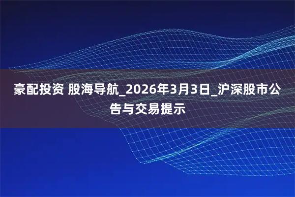 豪配投资 股海导航_2026年3月3日_沪深股市公告与交易提示
