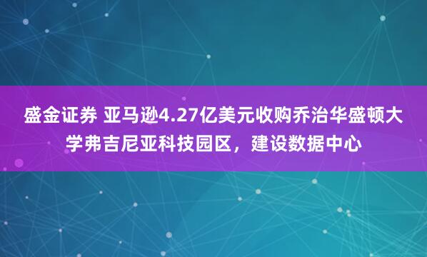 盛金证券 亚马逊4.27亿美元收购乔治华盛顿大学弗吉尼亚科技园区，建设数据中心