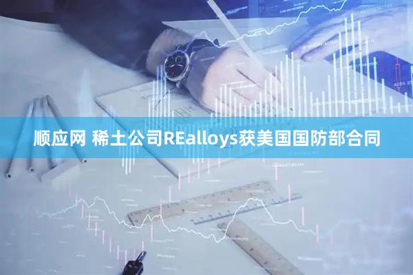 顺应网 稀土公司REalloys获美国国防部合同