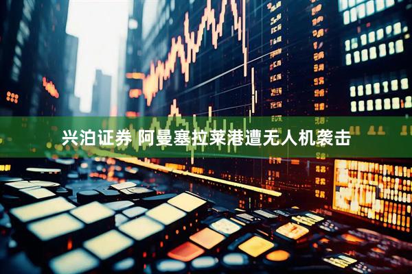 兴泊证券 阿曼塞拉莱港遭无人机袭击