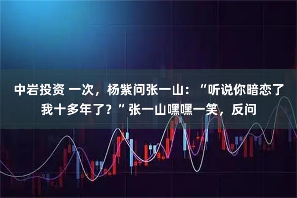 中岩投资 一次，杨紫问张一山：“听说你暗恋了我十多年了？”张一山嘿嘿一笑，反问