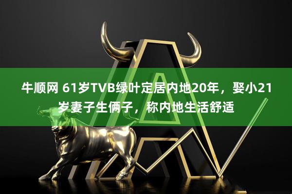 牛顺网 61岁TVB绿叶定居内地20年，娶小21岁妻子生俩子，称内地生活舒适