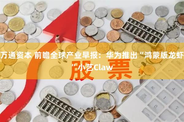 万通资本 前瞻全球产业早报：华为推出“鸿蒙版龙虾”小艺Claw