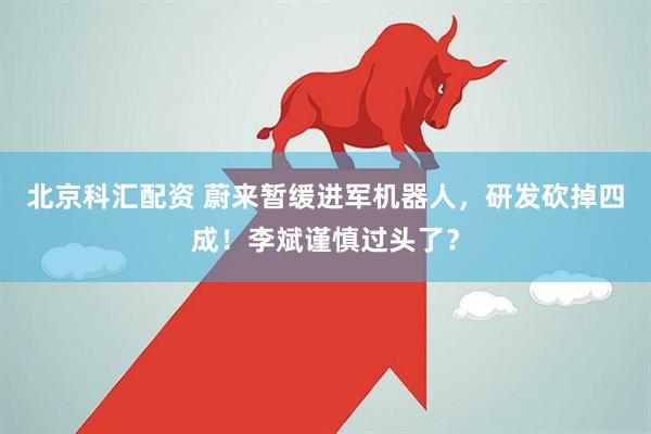 北京科汇配资 蔚来暂缓进军机器人，研发砍掉四成！李斌谨慎过头了？