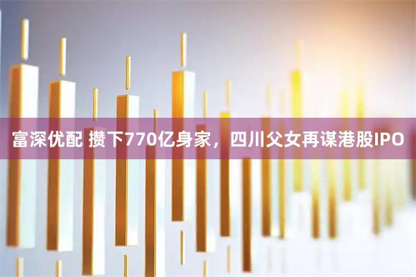 富深优配 攒下770亿身家，四川父女再谋港股IPO