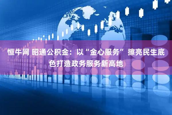 恒牛网 昭通公积金：以“金心服务” 擦亮民生底色打造政务服务新高地