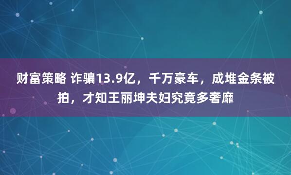 财富策略 诈骗13.9亿，千万豪车，成堆金条被拍，才知王丽坤夫妇究竟多奢靡