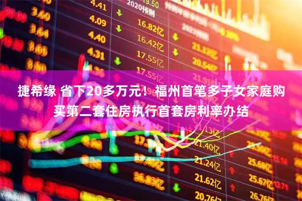 捷希缘 省下20多万元！福州首笔多子女家庭购买第二套住房执行首套房利率办结