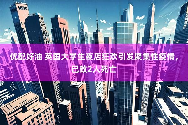 优配好油 英国大学生夜店狂欢引发聚集性疫情，已致2人死亡
