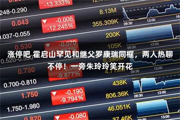 涨停吧 霍启山罕见和继父罗康瑞同框，两人热聊不停！一旁朱玲玲笑开花