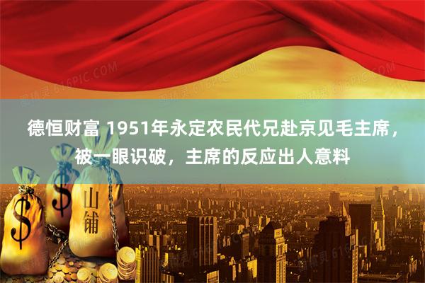 德恒财富 1951年永定农民代兄赴京见毛主席，被一眼识破，主席的反应出人意料