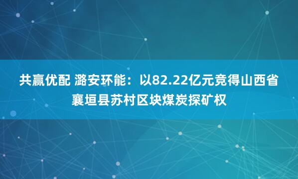 共赢优配 潞安环能：以82.22亿元竞得山西省襄垣县苏村区块煤炭探矿权