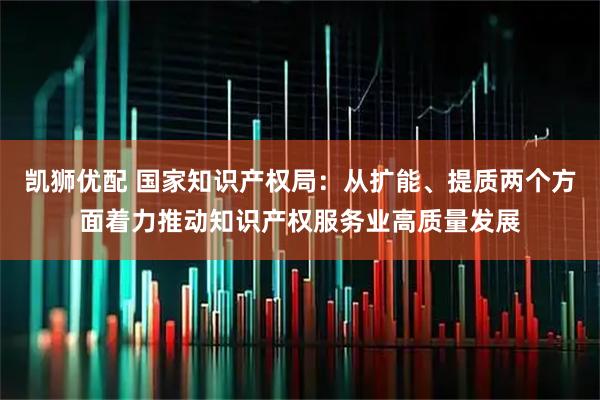 凯狮优配 国家知识产权局：从扩能、提质两个方面着力推动知识产权服务业高质量发展
