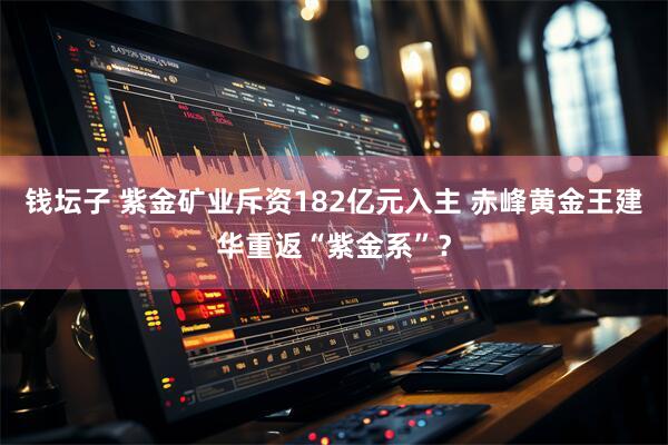 钱坛子 紫金矿业斥资182亿元入主 赤峰黄金王建华重返“紫金系”？
