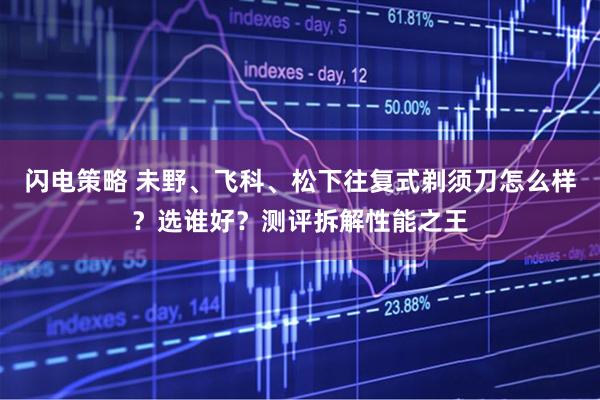 闪电策略 未野、飞科、松下往复式剃须刀怎么样？选谁好？测评拆解性能之王