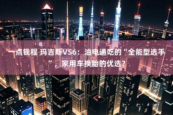 一点钱程 玛吉斯VS6：油电通吃的“全能型选手”，家用车换胎的优选？
