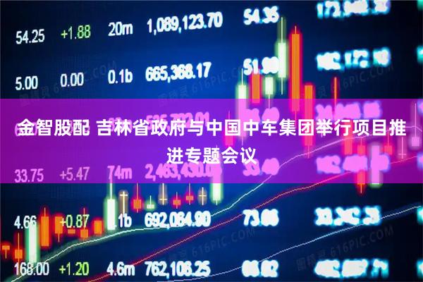 金智股配 吉林省政府与中国中车集团举行项目推进专题会议
