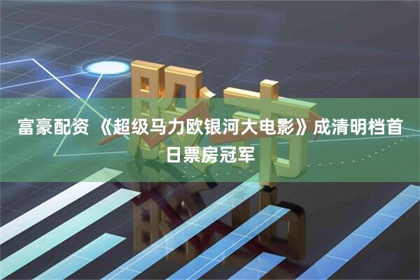 富豪配资 《超级马力欧银河大电影》成清明档首日票房冠军
