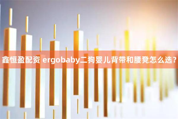 鑫恒盈配资 ergobaby二狗婴儿背带和腰凳怎么选？