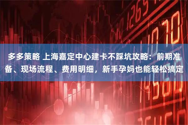 多多策略 上海嘉定中心建卡不踩坑攻略：前期准备、现场流程、费用明细，新手孕妈也能轻松搞定