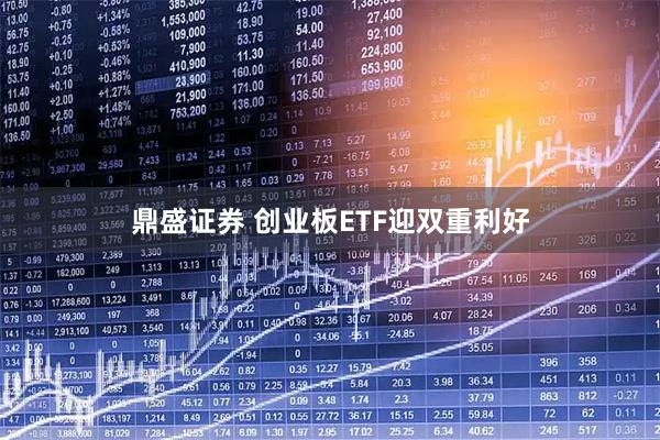 鼎盛证券 创业板ETF迎双重利好