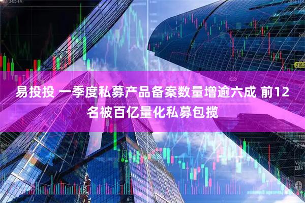易投投 一季度私募产品备案数量增逾六成 前12名被百亿量化私募包揽