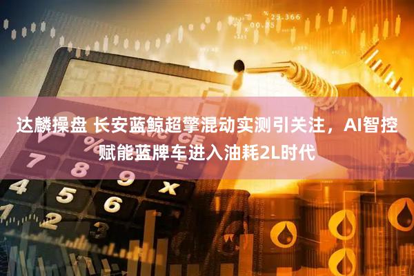 达麟操盘 长安蓝鲸超擎混动实测引关注，AI智控赋能蓝牌车进入油耗2L时代