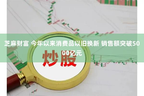 芝麻财富 今年以来消费品以旧换新 销售额突破5000亿元