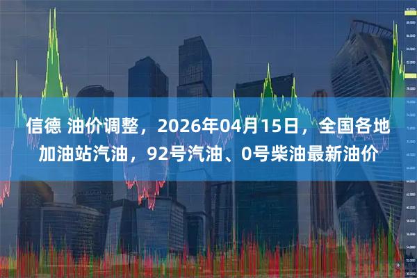 信德 油价调整，2026年04月15日，全国各地加油站汽油，92号汽油、0号柴油最新油价