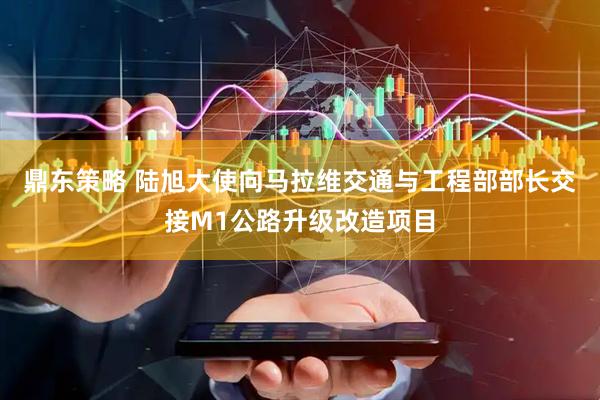 鼎东策略 陆旭大使向马拉维交通与工程部部长交接M1公路升级改造项目