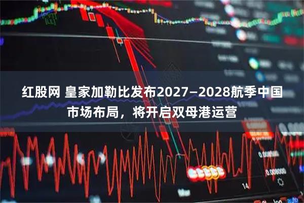 红股网 皇家加勒比发布2027—2028航季中国市场布局，将开启双母港运营
