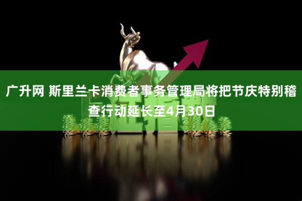 广升网 斯里兰卡消费者事务管理局将把节庆特别稽查行动延长至4月30日