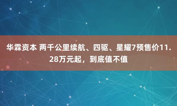 华霖资本 两千公里续航、四驱、星耀7预售价11.28万元起，到底值不值