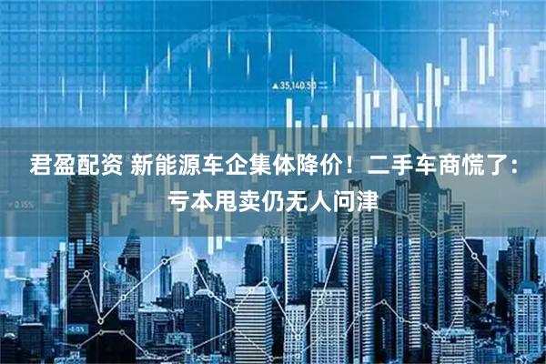 君盈配资 新能源车企集体降价！二手车商慌了：亏本甩卖仍无人问津