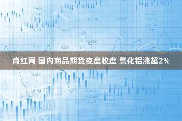 尚红网 国内商品期货夜盘收盘 氧化铝涨超2%