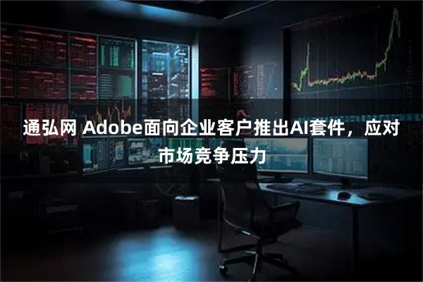 通弘网 Adobe面向企业客户推出AI套件，应对市场竞争压力