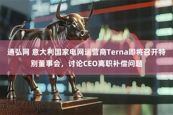 通弘网 意大利国家电网运营商Terna即将召开特别董事会，讨论CEO离职补偿问题