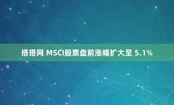 搭搭网 MSCI股票盘前涨幅扩大至 5.1%