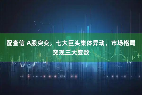 配查信 A股突变，七大巨头集体异动，市场格局突现三大变数
