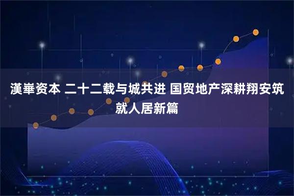 漢崋资本 二十二载与城共进 国贸地产深耕翔安筑就人居新篇