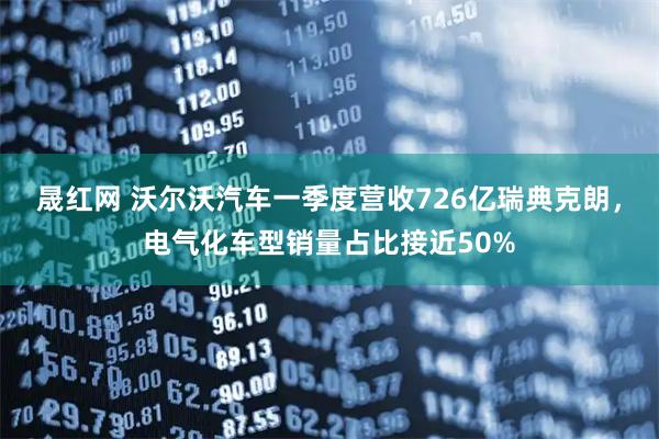晟红网 沃尔沃汽车一季度营收726亿瑞典克朗,电气化车型销量占比接近50%