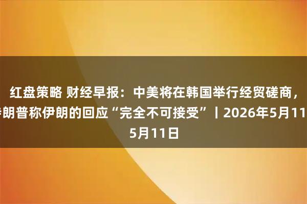 红盘策略 财经早报：中美将在韩国举行经贸磋商，特朗普称伊朗的回应“完全不可接受”丨2026年5月11日