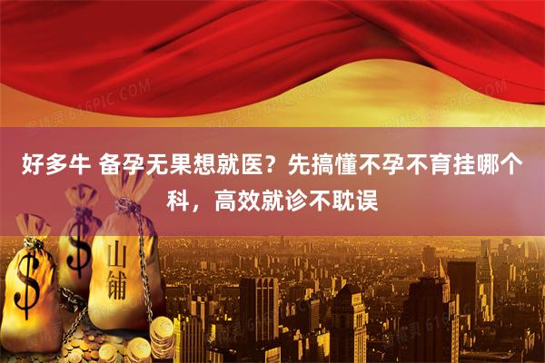 好多牛 备孕无果想就医？先搞懂不孕不育挂哪个科，高效就诊不耽误
