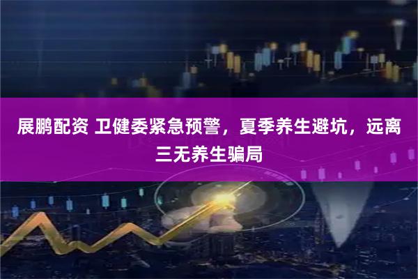 展鹏配资 卫健委紧急预警，夏季养生避坑，远离三无养生骗局